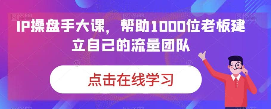 IP-操盘手大课，帮助1000位老板建立自己的流量团队（13节课）-枫叶微课堂