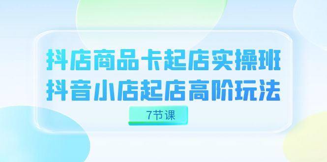 抖店-商品卡起店实战班，抖音小店起店高阶玩法（7节课）-枫叶微课堂