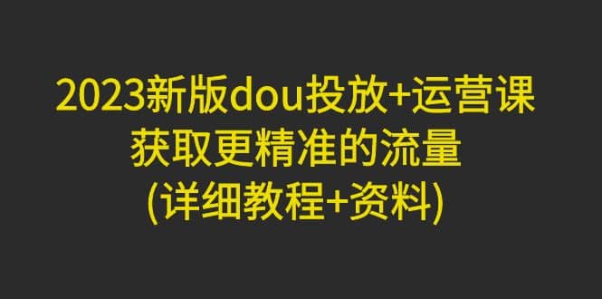 2023新版dou投放+运营课：获取更精准的流量(详细教程+资料)无水印-枫叶微课堂