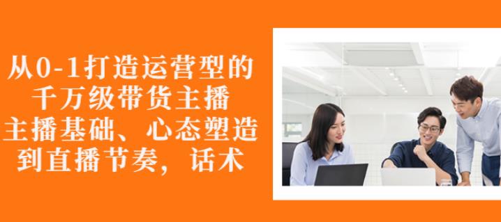 从0-1打造运营型的带货主播：主播基础、心态塑造，能力培养到直播节奏，话术进行全面讲解-枫叶微课堂