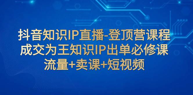 抖音知识IP直播-登顶营课程：成交为王知识IP出单必修课  流量+卖课+短视频-枫叶微课堂