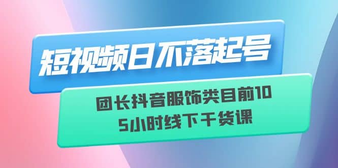 短视频日不落起号【6月11线下课】团长抖音服饰类目前10 5小时线下干货课-枫叶微课堂