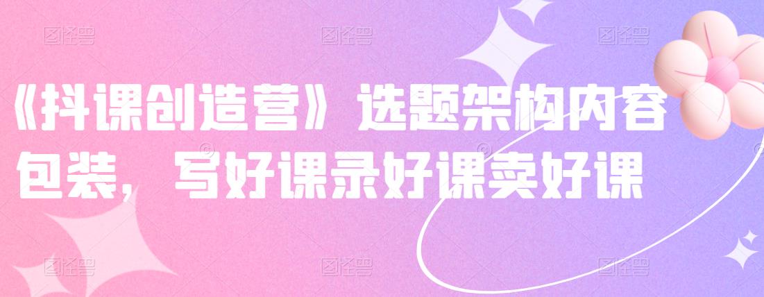 《抖课创造营》选题架构内容包装，写好课录好课卖好课-枫叶微课堂