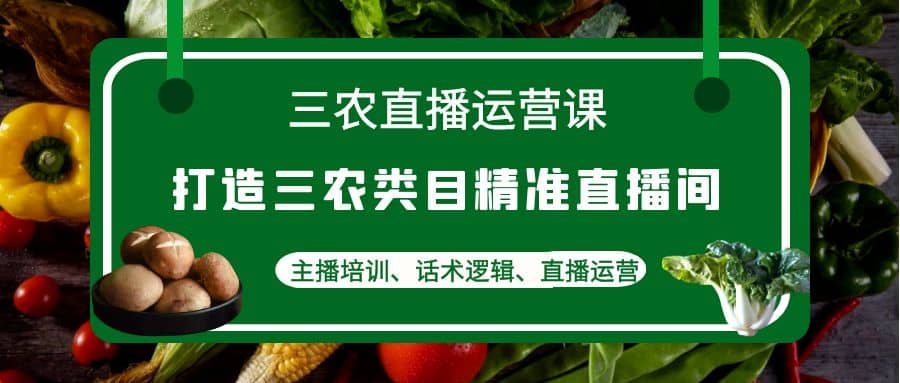 三农直播运营课：打造三农类目精准直播间，主播培训、话术逻辑、直播运营-枫叶微课堂