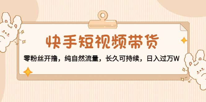 快手短视频带货：零粉丝开撸，纯自然流量，长久可持续-枫叶微课堂