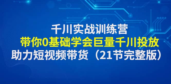 千川实战训练营：带你0基础学会巨量千川投放，助力短视频带货（21节完整版）-枫叶微课堂