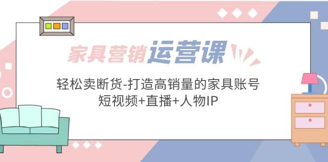 家具营销·运营实战 轻松卖断货-打造高销量的家具账号(短视频+直播+人物IP)-枫叶微课堂
