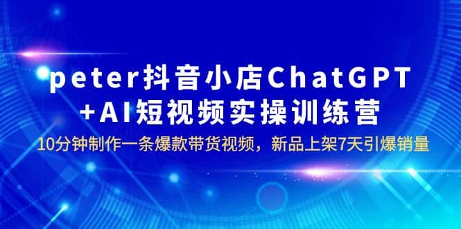 peter抖音小店ChatGPT+AI短视频实训 10分钟做一条爆款带货视频 7天引爆销量-枫叶微课堂