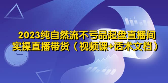 2023纯自然流不亏品起盘直播间，实操直播带货（视频课+话术文档）-枫叶微课堂