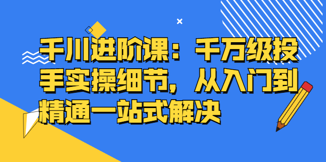 千川进阶课：千川投放细节实操，从入门到精通一站式解决-枫叶微课堂