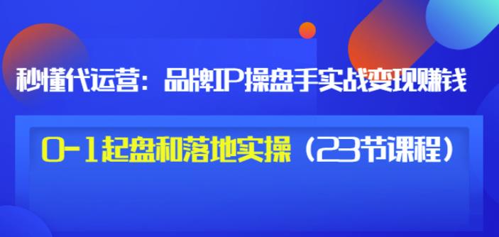 秒懂代运营：品牌IP操盘手实战赚钱，0-1起盘和落地实操（23节课程）价值199-枫叶微课堂