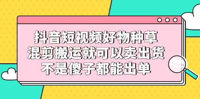 抖音短视频好物种草，混剪搬运就可以卖出货，不是傻子都能出单-枫叶微课堂