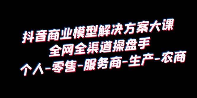 抖音商业 模型解决方案大课 全网全渠道操盘手 个人-零售-服务商-生产-农商-枫叶微课堂