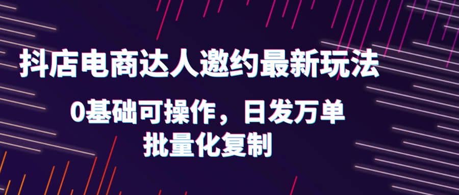 抖店电商达人邀约最新玩法，0基础可操作，日发万单，批量化复制-枫叶微课堂