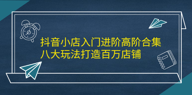 抖音小店入门进阶高阶合集，八大玩法打造百万店铺-枫叶微课堂