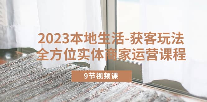 2023本地生活-获客玩法，全方位实体商家运营课程（9节视频课）-枫叶微课堂