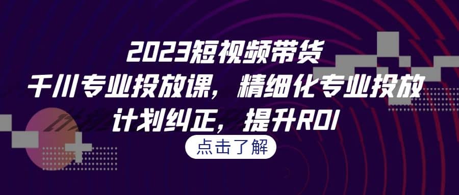 2023短视频带货-千川专业投放课，精细化专业投放，计划纠正，提升ROI-枫叶微课堂