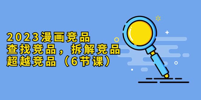 2023漫画竞品，查找竞品，拆解竞品，超越竞品（6节课）-枫叶微课堂