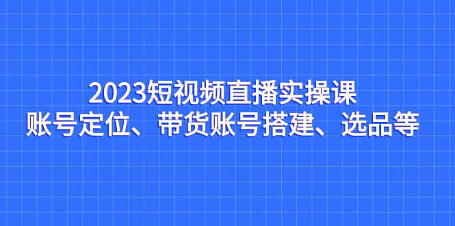 2023短视频直播实操课，账号定位、带货账号搭建、选品等-枫叶微课堂