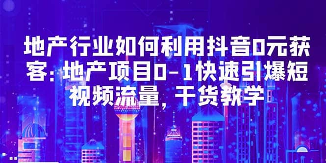 地产行业如何利用抖音0元获客：地产项目0-1快速引爆短视频流量，干货教学-枫叶微课堂