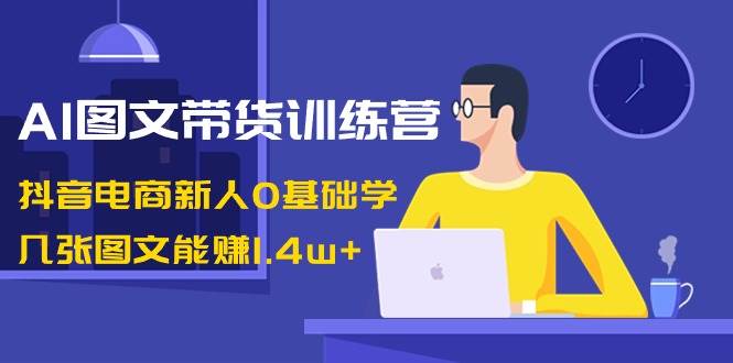 AI图文带货训练营：抖音电商新人0基础学，几张图文能赚1.4w+-枫叶微课堂