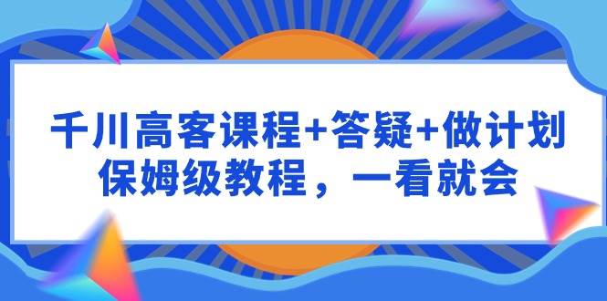 千川 高客课程+答疑+做计划，保姆级教程，一看就会-枫叶微课堂