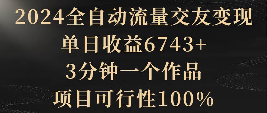 2024全自动流量交友变现，单日收益6743+，3分钟一个作品，项目可行性100%-枫叶微课堂