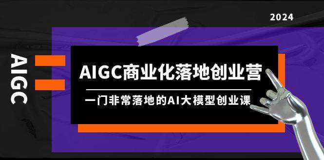 AIGC-商业化落地创业营，一门非常落地的AI大模型创业课（8节课+资料）-枫叶微课堂