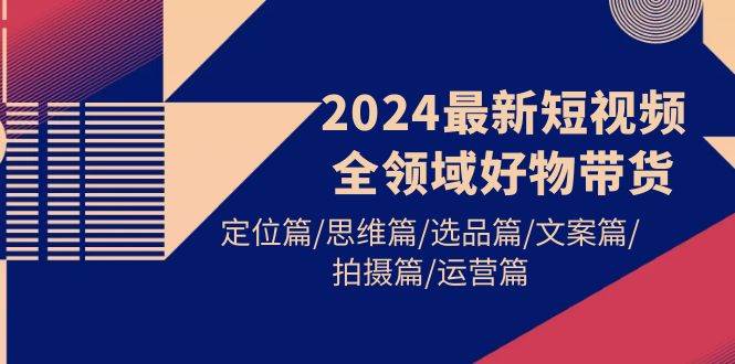 2024最新短视频全领域好物带货 定位篇/思维篇/选品篇/文案篇/拍摄篇/运营篇-枫叶微课堂