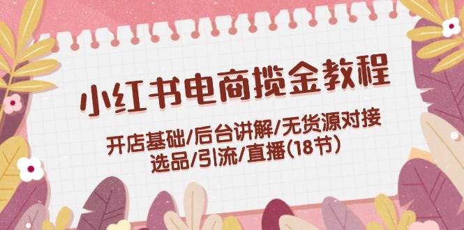 小红书电商揽金教程：开店基础/后台讲解/无货源对接/选品/引流/直播(18节)-枫叶微课堂