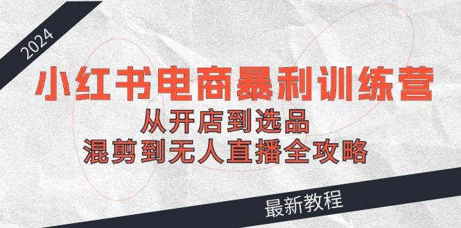 2024小红书电商暴利训练营：从开店到选品，混剪到无人直播全攻略-枫叶微课堂