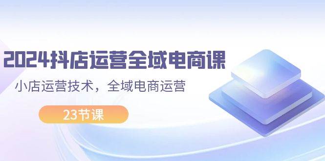 2024抖店运营-全域电商课，小店运营技术，全域电商运营（23节课）-枫叶微课堂
