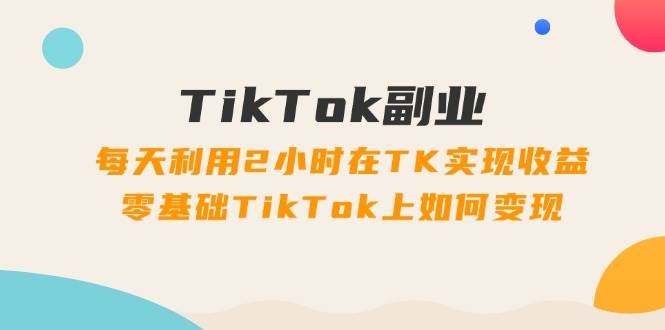 TikTok副业：每天利用2小时在TK实现收益，零基础TikTok上如何变现，34节程-枫叶微课堂