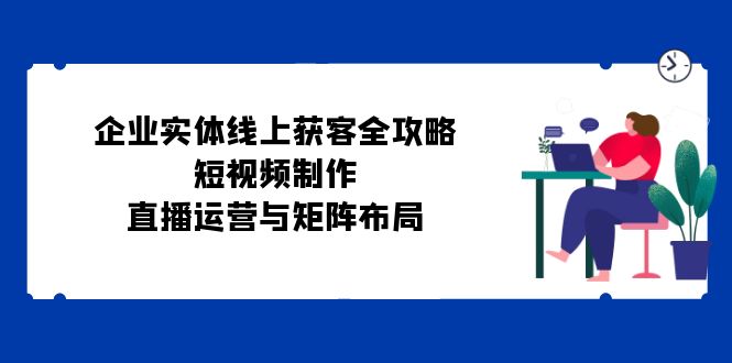 企业实体线上获客全攻略：短视频制作、直播运营与矩阵布局-枫叶微课堂