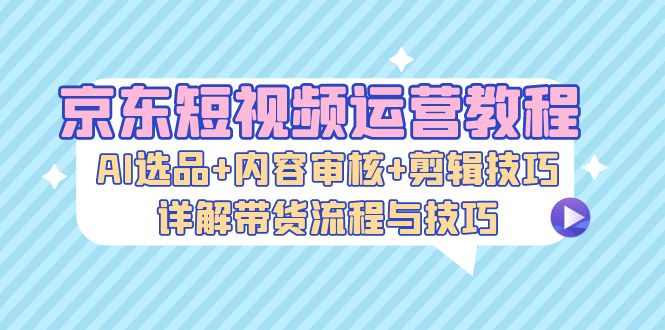 京东短视频运营教程：AI选品+内容审核+剪辑技巧，详解带货流程与技巧-枫叶微课堂