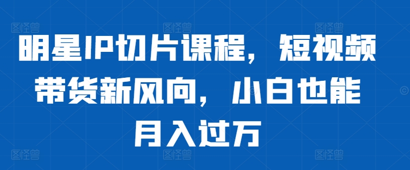 明星IP切片课程，短视频带货新风向，小白也能月入过万-枫叶微课堂